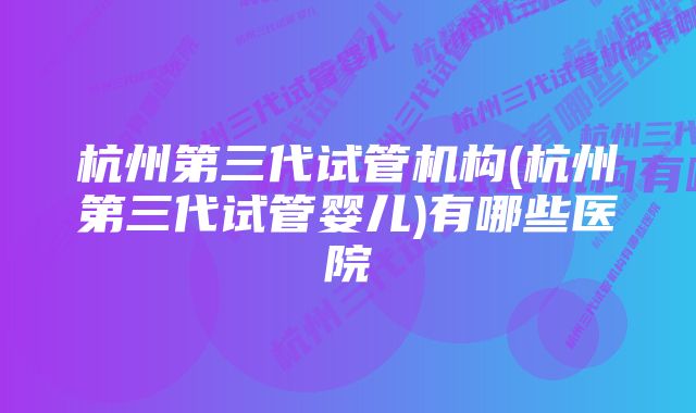 杭州第三代试管机构(杭州第三代试管婴儿)有哪些医院