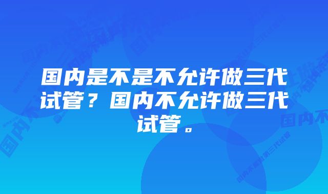 国内是不是不允许做三代试管？国内不允许做三代试管。