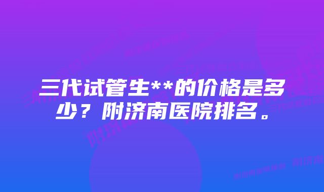 三代试管生**的价格是多少？附济南医院排名。