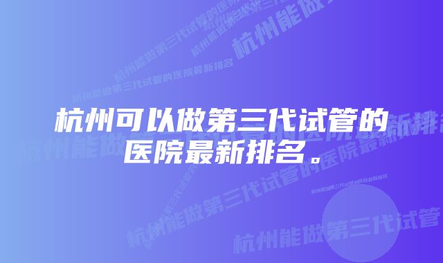 杭州可以做第三代试管的医院最新排名。