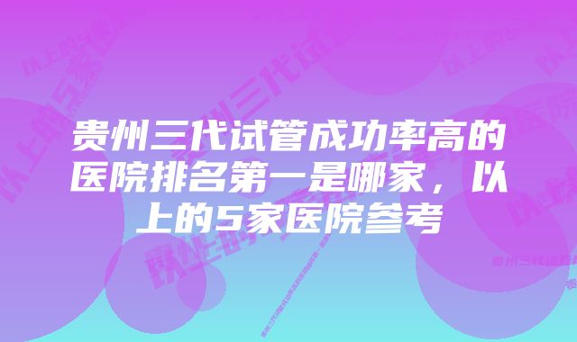 贵州三代试管成功率高的医院排名第一是哪家，以上的5家医院参考