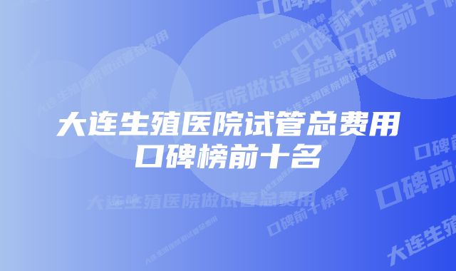 大连生殖医院试管总费用口碑榜前十名