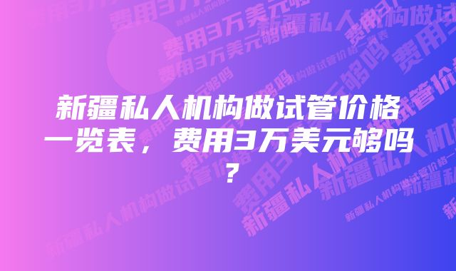 新疆私人机构做试管价格一览表，费用3万美元够吗？