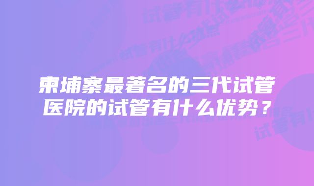 柬埔寨最著名的三代试管医院的试管有什么优势？