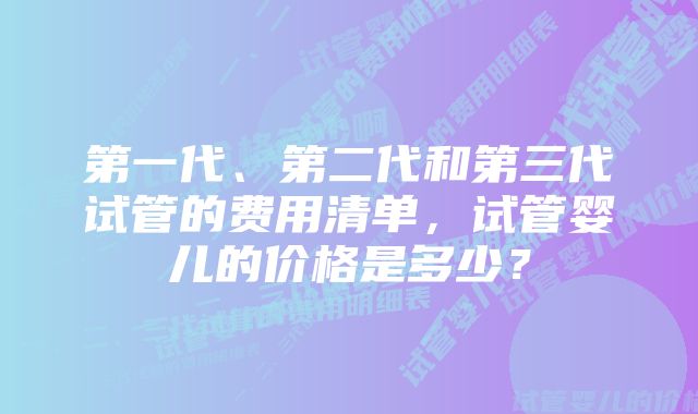 第一代、第二代和第三代试管的费用清单，试管婴儿的价格是多少？