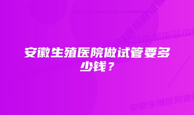 安徽生殖医院做试管要多少钱？