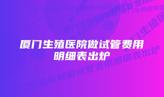 厦门生殖医院做试管费用明细表出炉