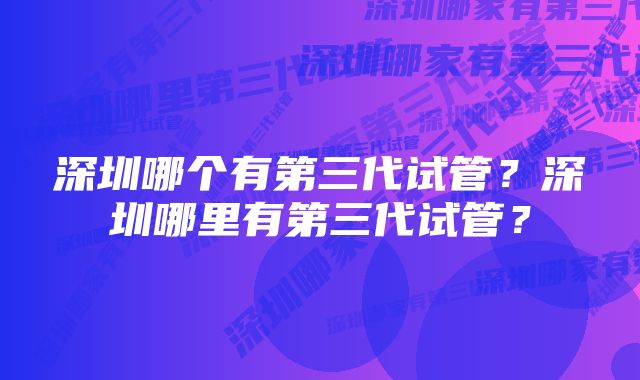 深圳哪个有第三代试管？深圳哪里有第三代试管？