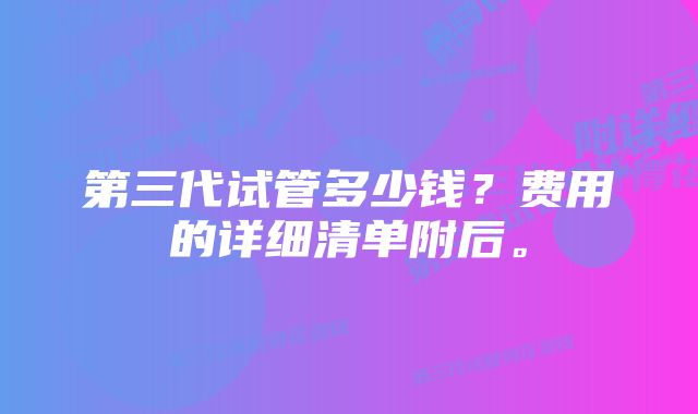 第三代试管多少钱？费用的详细清单附后。