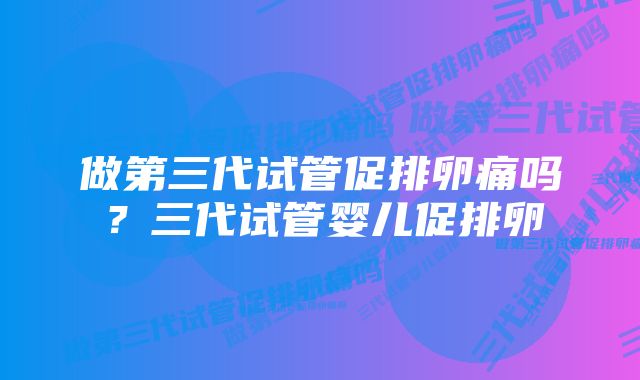 做第三代试管促排卵痛吗？三代试管婴儿促排卵