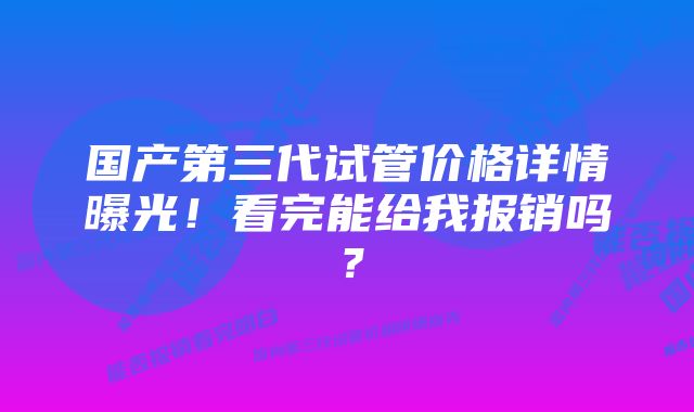 国产第三代试管价格详情曝光！看完能给我报销吗？