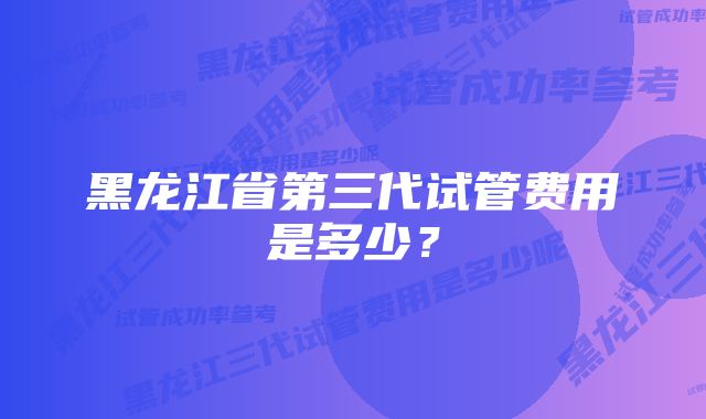 黑龙江省第三代试管费用是多少？