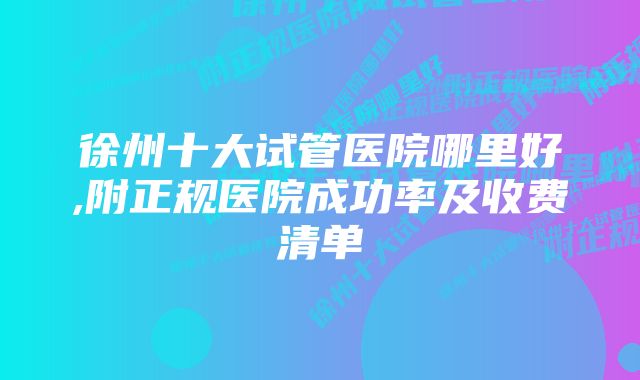 徐州十大试管医院哪里好,附正规医院成功率及收费清单