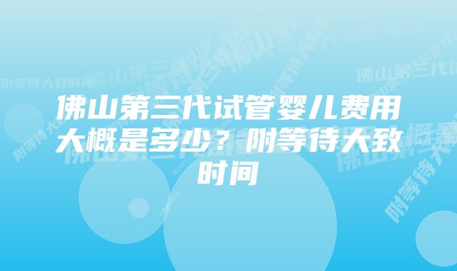 佛山第三代试管婴儿费用大概是多少？附等待大致时间