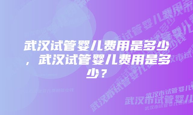 武汉试管婴儿费用是多少，武汉试管婴儿费用是多少？