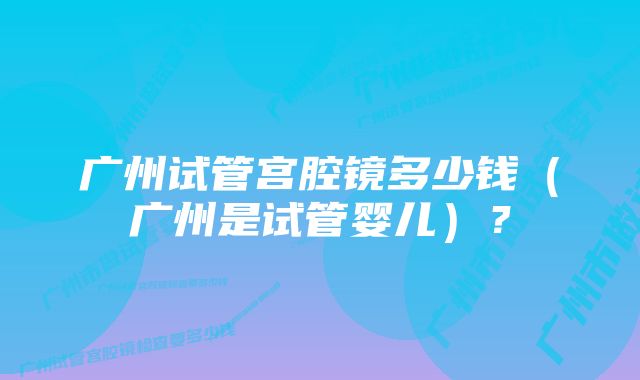 广州试管宫腔镜多少钱（广州是试管婴儿）？