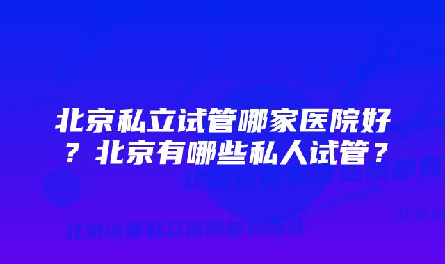 北京私立试管哪家医院好？北京有哪些私人试管？