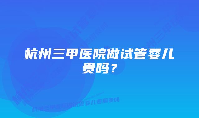 杭州三甲医院做试管婴儿贵吗？