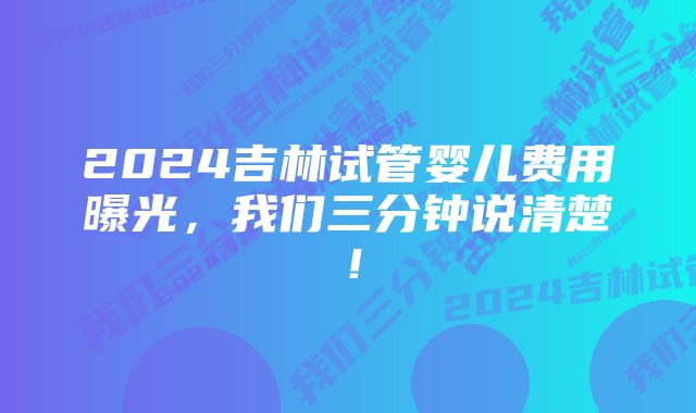 2024吉林试管婴儿费用曝光，我们三分钟说清楚！