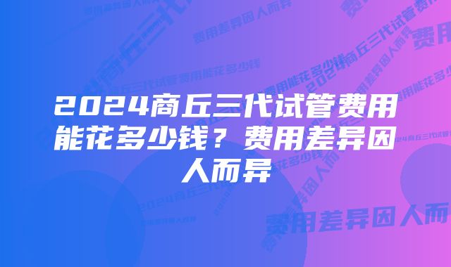 2024商丘三代试管费用能花多少钱？费用差异因人而异