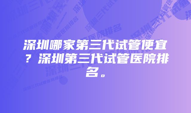 深圳哪家第三代试管便宜？深圳第三代试管医院排名。