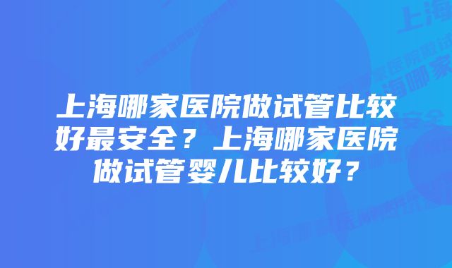 上海哪家医院做试管比较好最安全？上海哪家医院做试管婴儿比较好？