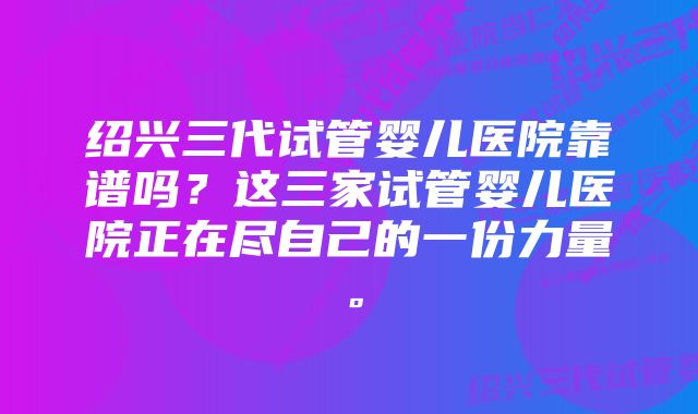 绍兴三代试管婴儿医院靠谱吗？这三家试管婴儿医院正在尽自己的一份力量。