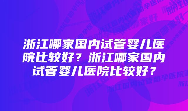 浙江哪家国内试管婴儿医院比较好？浙江哪家国内试管婴儿医院比较好？