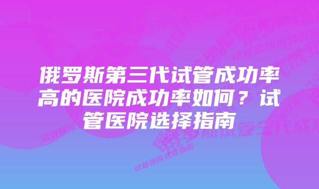 俄罗斯第三代试管成功率高的医院成功率如何？试管医院选择指南