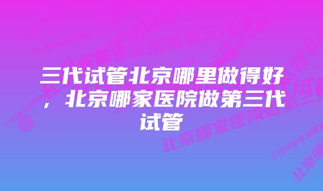 三代试管北京哪里做得好，北京哪家医院做第三代试管