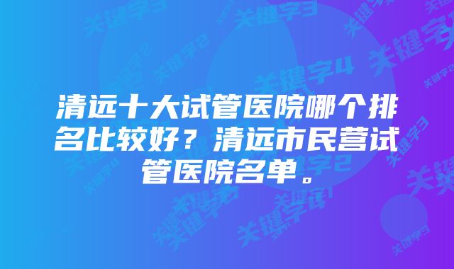 清远十大试管医院哪个排名比较好？清远市民营试管医院名单。