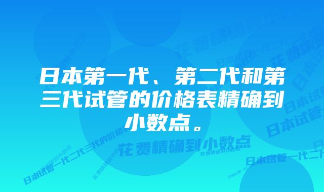 日本第一代、第二代和第三代试管的价格表精确到小数点。