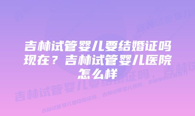 吉林试管婴儿要结婚证吗现在？吉林试管婴儿医院怎么样