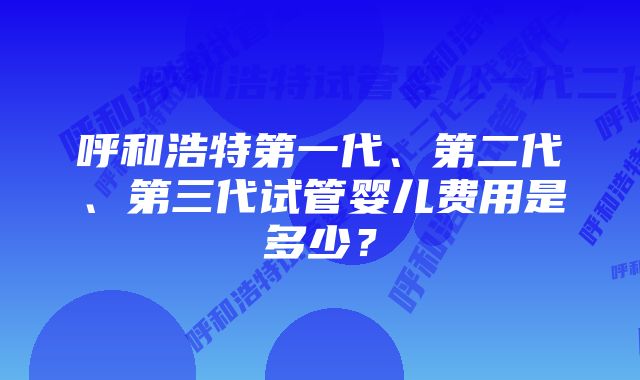 呼和浩特第一代、第二代、第三代试管婴儿费用是多少？