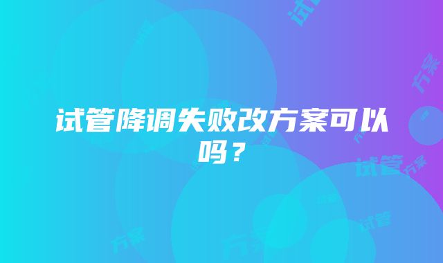 试管降调失败改方案可以吗？