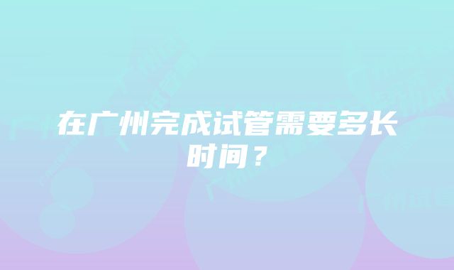 在广州完成试管需要多长时间？