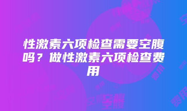 性激素六项检查需要空腹吗？做性激素六项检查费用