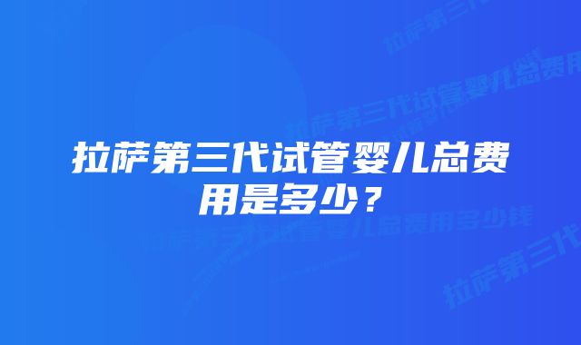 拉萨第三代试管婴儿总费用是多少？