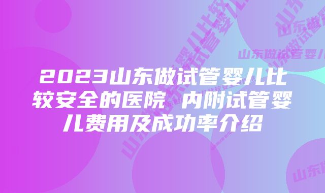 2023山东做试管婴儿比较安全的医院 内附试管婴儿费用及成功率介绍