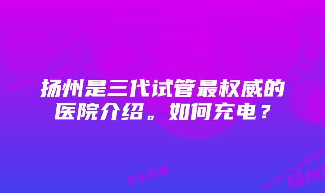 扬州是三代试管最权威的医院介绍。如何充电？