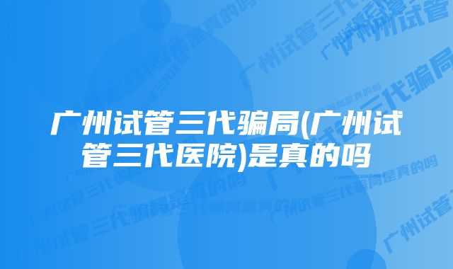 广州试管三代骗局(广州试管三代医院)是真的吗