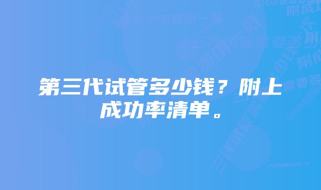 第三代试管多少钱？附上成功率清单。