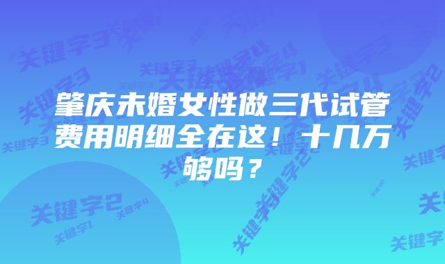 肇庆未婚女性做三代试管费用明细全在这！十几万够吗？