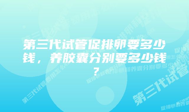 第三代试管促排卵要多少钱，养胶囊分别要多少钱？