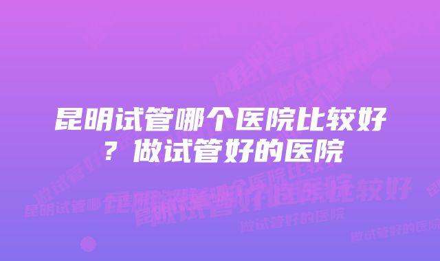 昆明试管哪个医院比较好？做试管好的医院