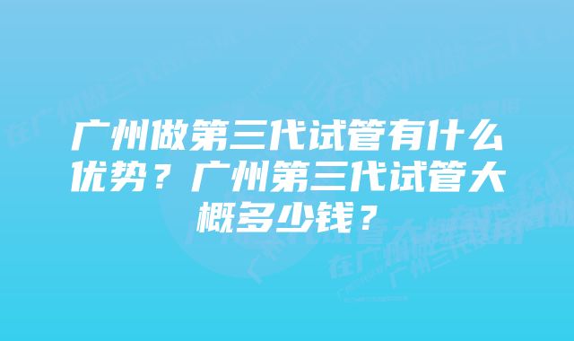 广州做第三代试管有什么优势？广州第三代试管大概多少钱？