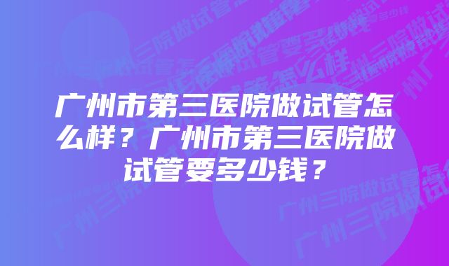 广州市第三医院做试管怎么样？广州市第三医院做试管要多少钱？