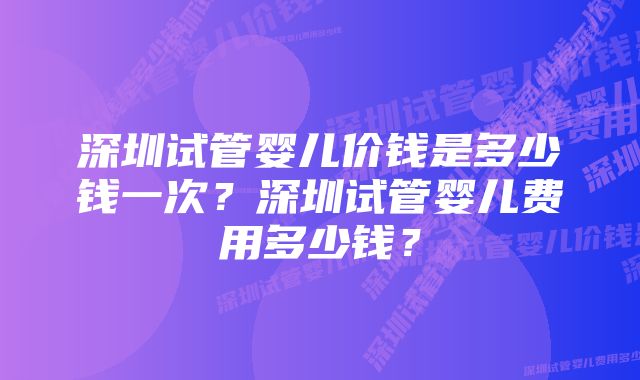 深圳试管婴儿价钱是多少钱一次？深圳试管婴儿费用多少钱？