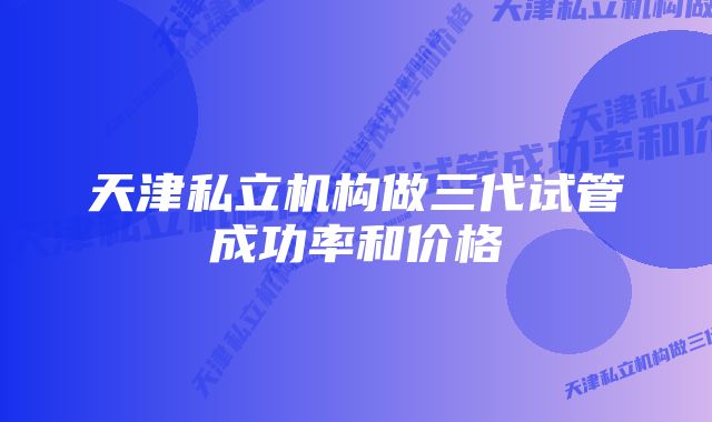 天津私立机构做三代试管成功率和价格