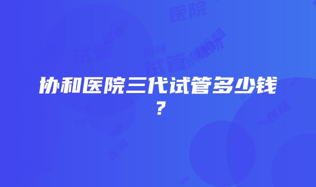 协和医院三代试管多少钱？